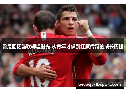 鲁尼回忆曼联辉煌时光 从青年才俊到红魔传奇的成长历程 鲁尼回忆曼联辉煌时光 从青年才俊到红魔传奇的成长历程