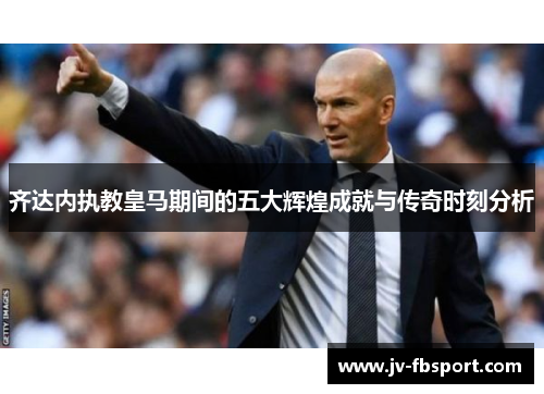 齐达内执教皇马期间的五大辉煌成就与传奇时刻分析