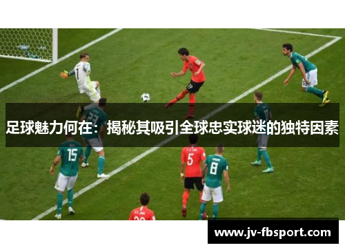 足球魅力何在:揭秘其吸引全球忠实球迷的独特因素 足球魅力何在:揭秘其吸引全球忠实球迷的独特因素
