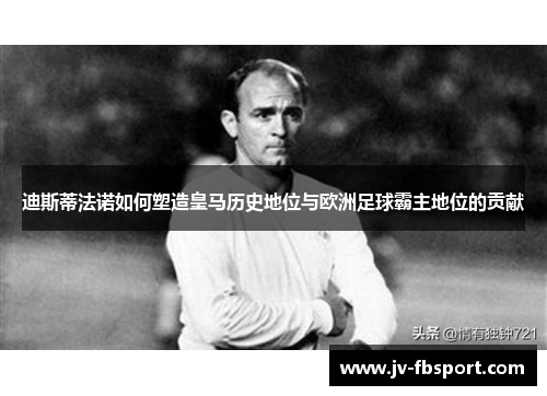 迪斯蒂法诺如何塑造皇马历史地位与欧洲足球霸主地位的贡献