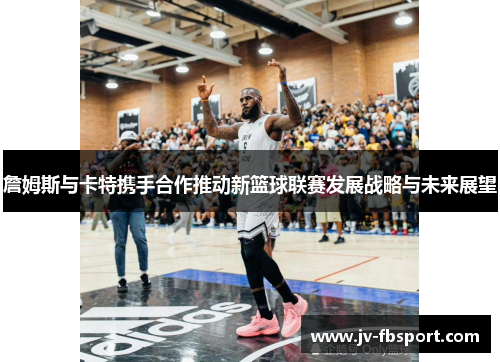 詹姆斯与卡特携手合作推动新篮球联赛发展战略与未来展望 詹姆斯与卡特携手合作推动新篮球联赛发展战略与未来展望