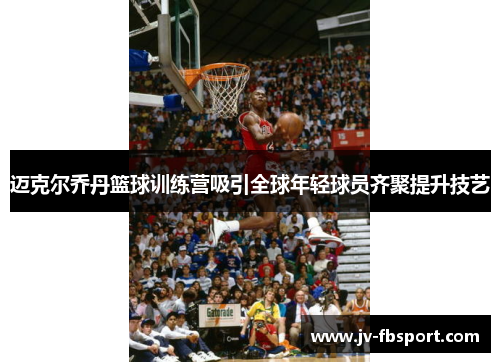 迈克尔乔丹篮球训练营吸引全球年轻球员齐聚提升技艺