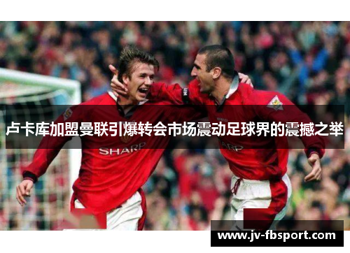 卢卡库加盟曼联引爆转会市场震动足球界的震撼之举 卢卡库加盟曼联引爆转会市场震动足球界的震撼之举