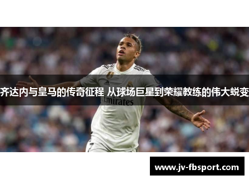 齐达内与皇马的传奇征程 从球场巨星到荣耀教练的伟大蜕变