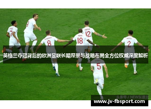 英格兰夺冠背后的欧洲足联长期愿景与战略布局全方位权威深度解析