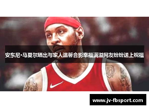 安东尼·马夏尔晒出与家人温馨合影幸福满溢网友纷纷送上祝福