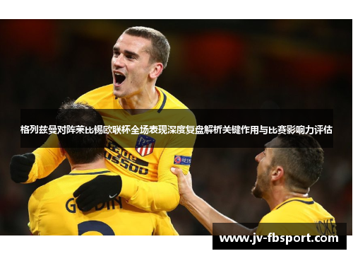 格列兹曼对阵莱比锡欧联杯全场表现深度复盘解析关键作用与比赛影响力评估