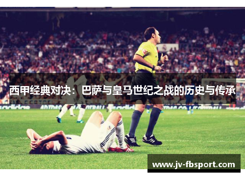 西甲经典对决：巴萨与皇马世纪之战的历史与传承