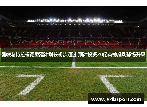 曼联老特拉福德重建计划获初步通过 预计投资20亿英镑推动球场升级